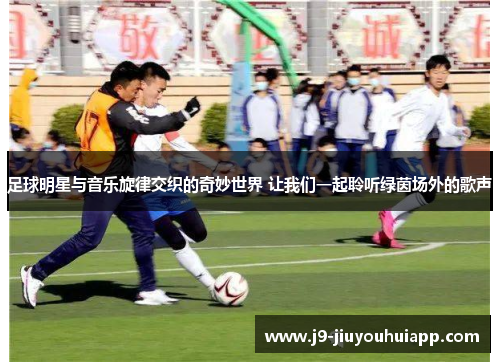 足球明星与音乐旋律交织的奇妙世界 让我们一起聆听绿茵场外的歌声