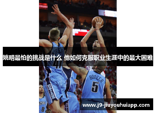 姚明最怕的挑战是什么 他如何克服职业生涯中的最大困难