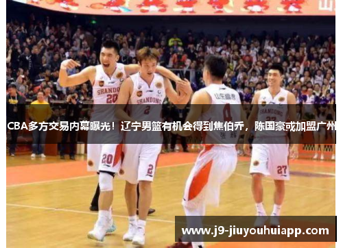 CBA多方交易内幕曝光！辽宁男篮有机会得到焦伯乔，陈国豪或加盟广州